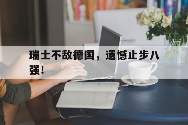 瑞士不敌德国，遗憾止步八强！的简单介绍