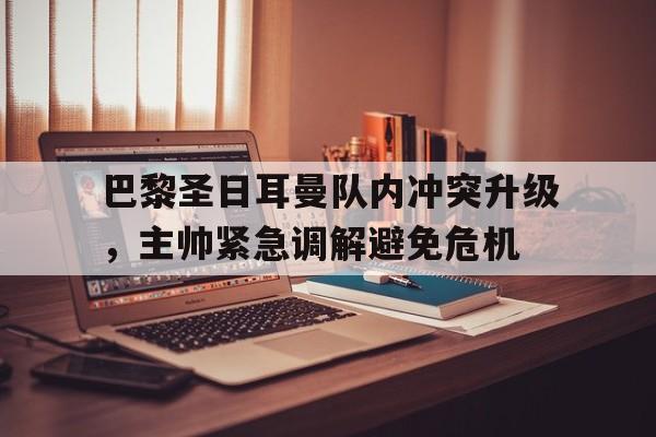 关于巴黎圣日耳曼队内冲突升级，主帅紧急调解避免危机的信息