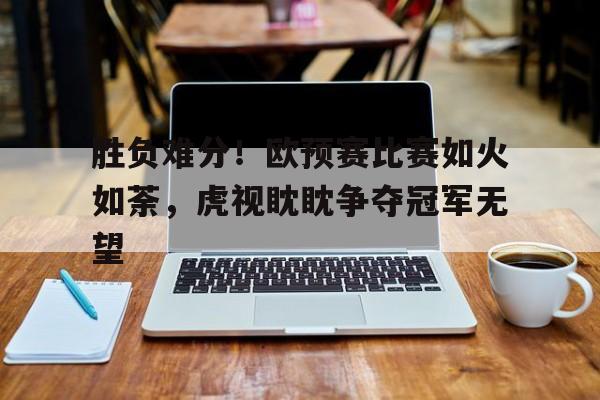 关于胜负难分！欧预赛比赛如火如荼，虎视眈眈争夺冠军无望的信息