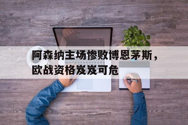 阿森纳主场惨败博恩茅斯，欧战资格岌岌可危的简单介绍