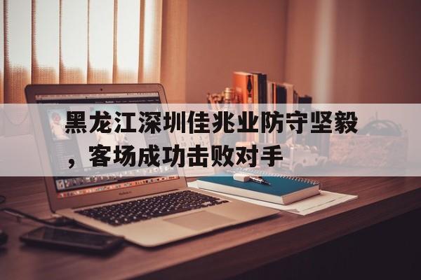 黑龙江深圳佳兆业防守坚毅，客场成功击败对手的简单介绍