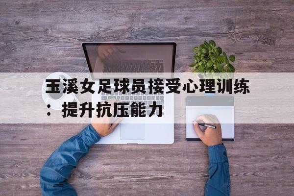 玉溪女足球员接受心理训练：提升抗压能力的简单介绍