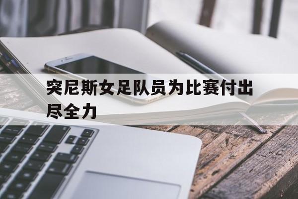 突尼斯女足队员为比赛付出尽全力的简单介绍