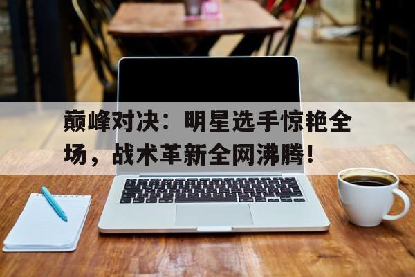 巅峰对决：明星选手惊艳全场，战术革新全网沸腾！