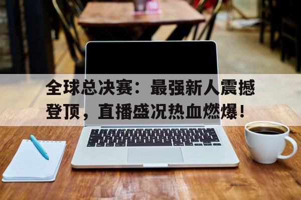 全球总决赛：最强新人震撼登顶，直播盛况热血燃爆！