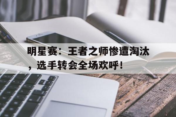 明星赛：王者之师惨遭淘汰，选手转会全场欢呼！