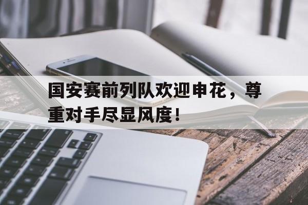 国安赛前列队欢迎申花，尊重对手尽显风度！