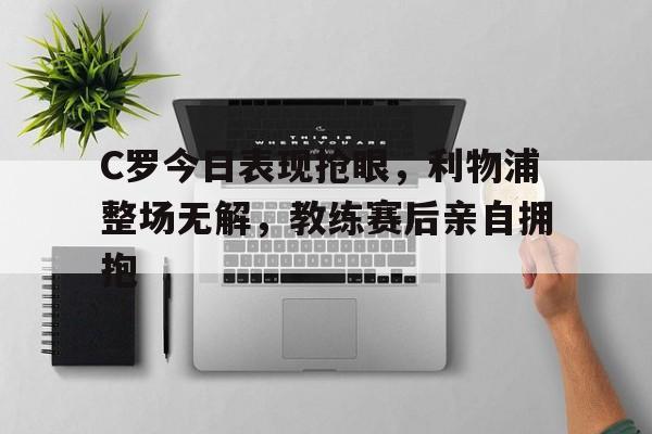 C罗今日表现抢眼，利物浦整场无解，教练赛后亲自拥抱