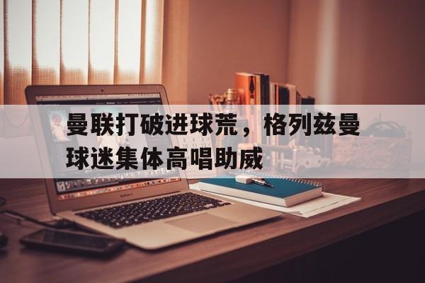 曼联打破进球荒，格列兹曼球迷集体高唱助威格列兹曼巴萨还是曼联