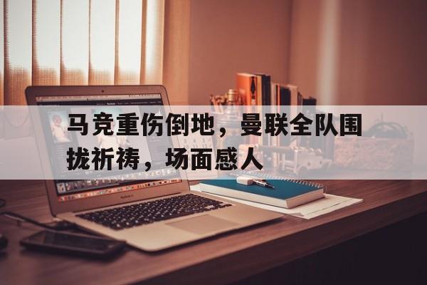 马竞重伤倒地，曼联全队围拢祈祷，场面感人梦幻西游无底洞金蟾要几丹才能给全队加盾